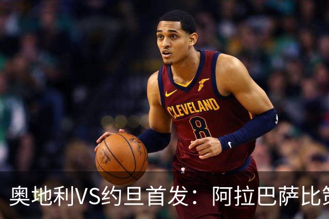 奥地利VS约旦首发：阿拉巴萨比策先发 阿瑙替补待命
